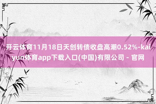 开云体育11月18日天创转债收盘高潮0.52%-kaiyun体育app下载入口(中国)有限公司 - 官网