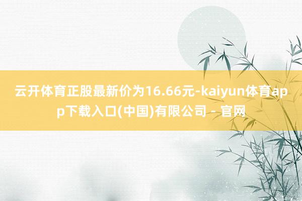 云开体育正股最新价为16.66元-kaiyun体育app下载入口(中国)有限公司 - 官网