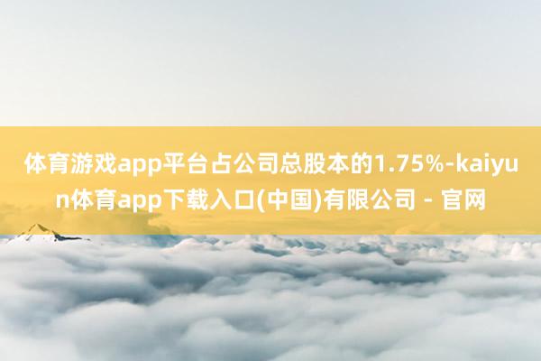 体育游戏app平台占公司总股本的1.75%-kaiyun体育app下载入口(中国)有限公司 - 官网