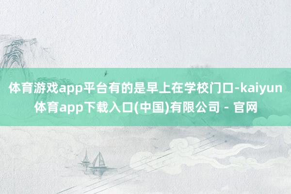 体育游戏app平台有的是早上在学校门口-kaiyun体育app下载入口(中国)有限公司 - 官网