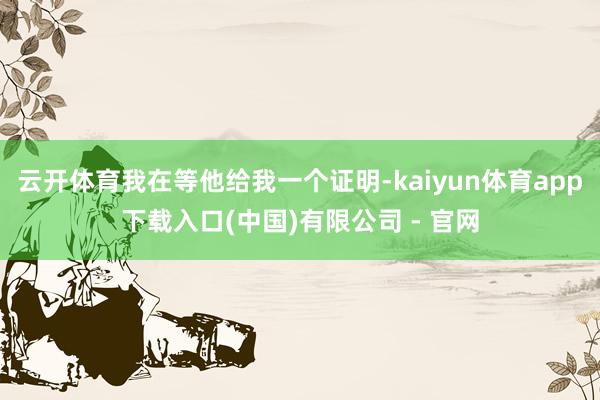 云开体育我在等他给我一个证明-kaiyun体育app下载入口(中国)有限公司 - 官网