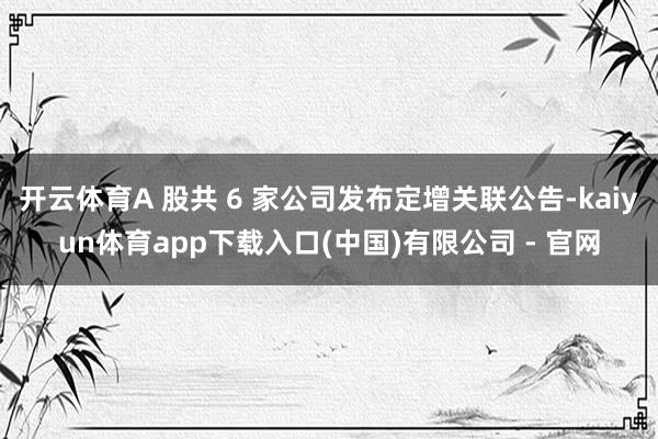 开云体育A 股共 6 家公司发布定增关联公告-kaiyun体育app下载入口(中国)有限公司 - 官网