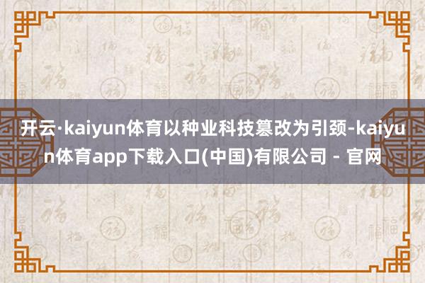 开云·kaiyun体育以种业科技篡改为引颈-kaiyun体育app下载入口(中国)有限公司 - 官网