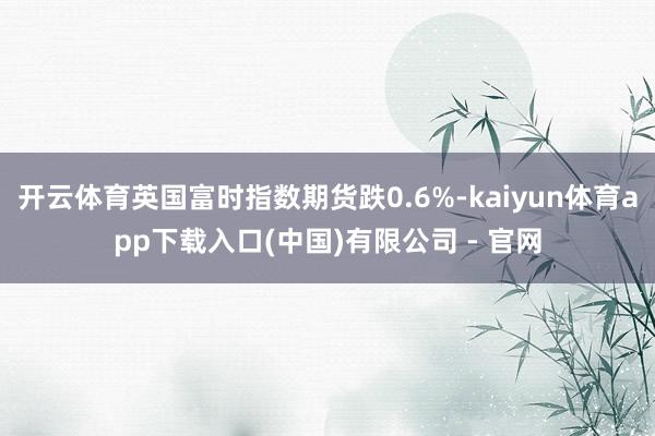 开云体育英国富时指数期货跌0.6%-kaiyun体育app下载入口(中国)有限公司 - 官网