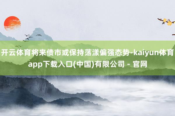 开云体育将来债市或保持荡漾偏强态势-kaiyun体育app下载入口(中国)有限公司 - 官网