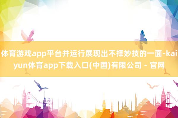体育游戏app平台并运行展现出不择妙技的一面-kaiyun体育app下载入口(中国)有限公司 - 官网