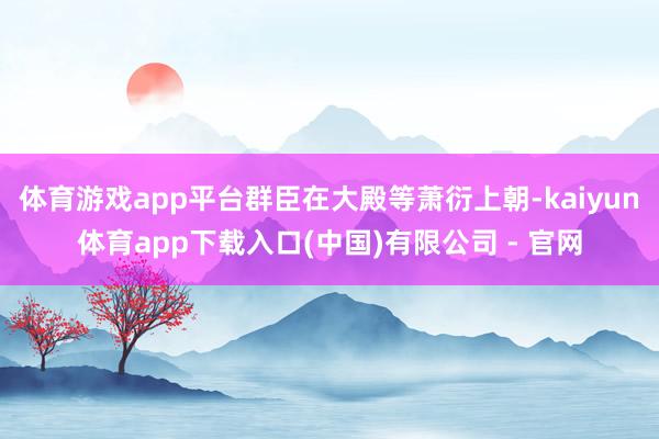 体育游戏app平台群臣在大殿等萧衍上朝-kaiyun体育app下载入口(中国)有限公司 - 官网