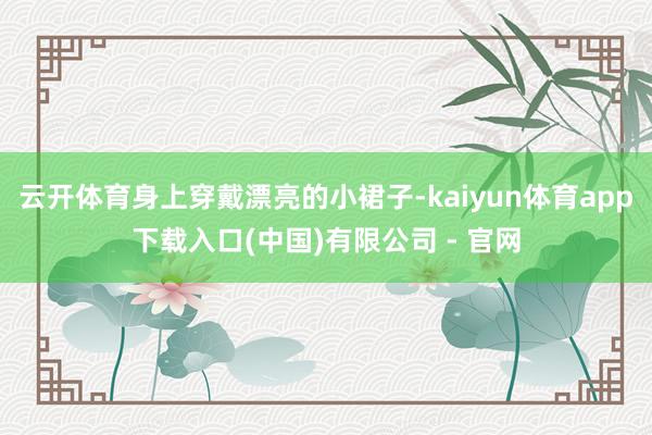 云开体育身上穿戴漂亮的小裙子-kaiyun体育app下载入口(中国)有限公司 - 官网