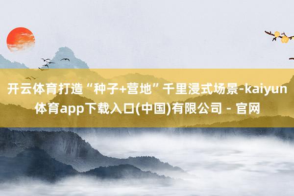 开云体育打造“种子+营地”千里浸式场景-kaiyun体育app下载入口(中国)有限公司 - 官网