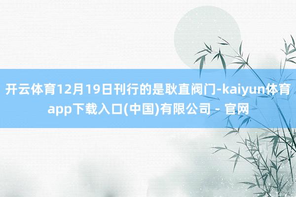 开云体育12月19日刊行的是耿直阀门-kaiyun体育app下载入口(中国)有限公司 - 官网