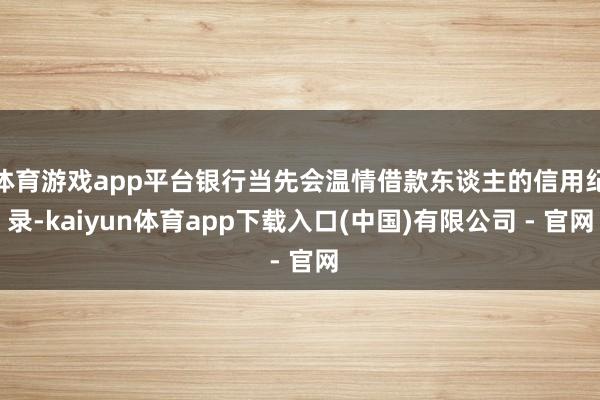 体育游戏app平台银行当先会温情借款东谈主的信用纪录-kaiyun体育app下载入口(中国)有限公司 - 官网