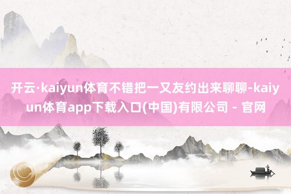 开云·kaiyun体育不错把一又友约出来聊聊-kaiyun体育app下载入口(中国)有限公司 - 官网