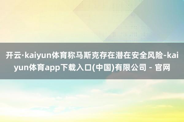 开云·kaiyun体育称马斯克存在潜在安全风险-kaiyun体育app下载入口(中国)有限公司 - 官网