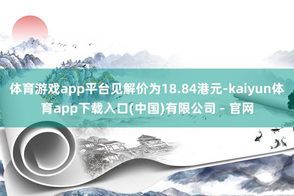 体育游戏app平台见解价为18.84港元-kaiyun体育app下载入口(中国)有限公司 - 官网