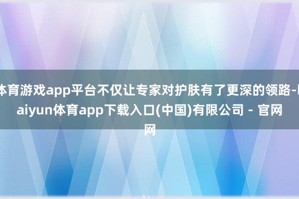 体育游戏app平台不仅让专家对护肤有了更深的领路-kaiyun体育app下载入口(中国)有限公司 - 官网