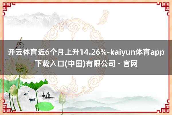 开云体育近6个月上升14.26%-kaiyun体育app下载入口(中国)有限公司 - 官网