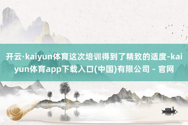 开云·kaiyun体育这次培训得到了精致的适度-kaiyun体育app下载入口(中国)有限公司 - 官网