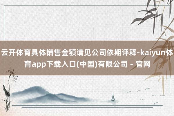 云开体育具体销售金额请见公司依期评释-kaiyun体育app下载入口(中国)有限公司 - 官网