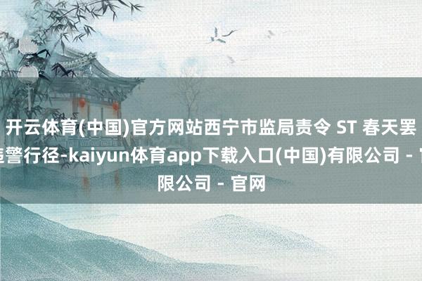 开云体育(中国)官方网站西宁市监局责令 ST 春天罢手违警行径-kaiyun体育app下载入口(中国)有限公司 - 官网