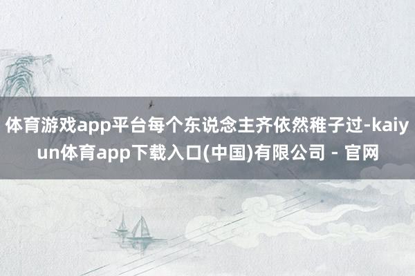 体育游戏app平台每个东说念主齐依然稚子过-kaiyun体育