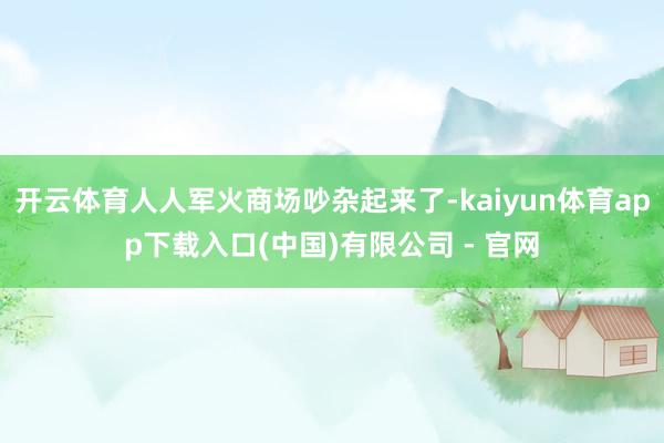 开云体育人人军火商场吵杂起来了-kaiyun体育app下载入口(中国)有限公司 - 官网