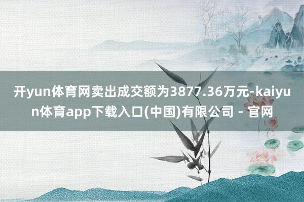 开yun体育网卖出成交额为3877.36万元-kaiyun体育app下载入口(中国)有限公司 - 官网