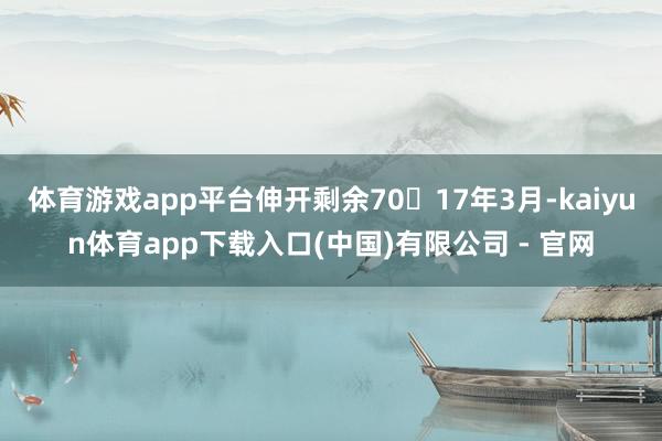 体育游戏app平台伸开剩余7017年3月-kaiyun体育app下载入口(中国)有限公司 - 官网