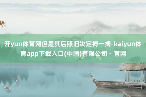 开yun体育网但是其后照旧决定搏一搏-kaiyun体育app下载入口(中国)有限公司 - 官网