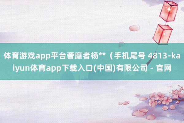 体育游戏app平台奢靡者杨**(手机尾号 4813-kaiyun体育app下载入口(中国)有限公司 - 官网