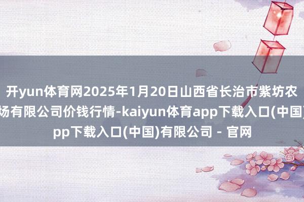 开yun体育网2025年1月20日山西省长治市紫坊农居品概述往复商场有限公司价钱行情-kaiyun体育app下载入口(中国)有限公司 - 官网