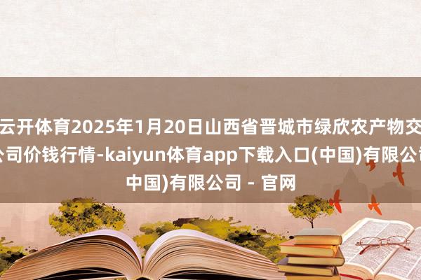 云开体育2025年1月20日山西省晋城市绿欣农产物交易有限公司价钱行情-kaiyun体育app下载入口(中国)有限公司 - 官网
