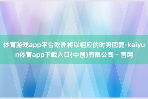 体育游戏app平台欧洲将以相应的时势回复-kaiyun体育app下载入口(中国)有限公司 - 官网