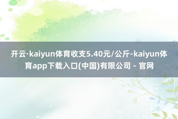 开云·kaiyun体育收支5.40元/公斤-kaiyun体育app下载入口(中国)有限公司 - 官网