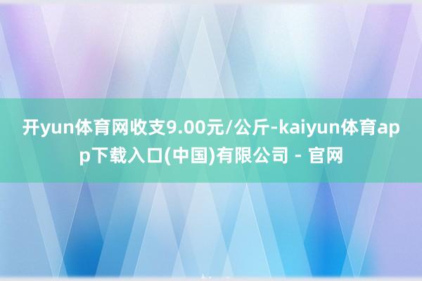 开yun体育网收支9.00元/公斤-kaiyun体育app下载入口(中国)有限公司 - 官网