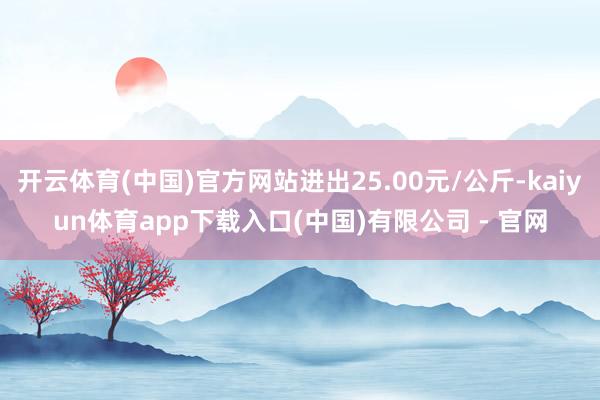 开云体育(中国)官方网站进出25.00元/公斤-kaiyun体育app下载入口(中国)有限公司 - 官网