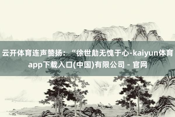 云开体育连声赞扬：“徐世勣无愧于心-kaiyun体育app下载入口(中国)有限公司 - 官网