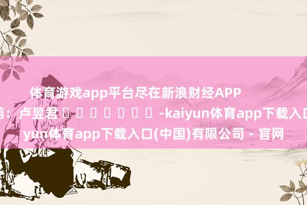 体育游戏app平台尽在新浪财经APP 职守裁剪:卢昱君 -kaiyun体育app下载入口(中国)有限公司 - 官网