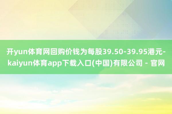 开yun体育网回购价钱为每股39.50-39.95港元-kaiyun体育app下载入口(中国)有限公司 - 官网