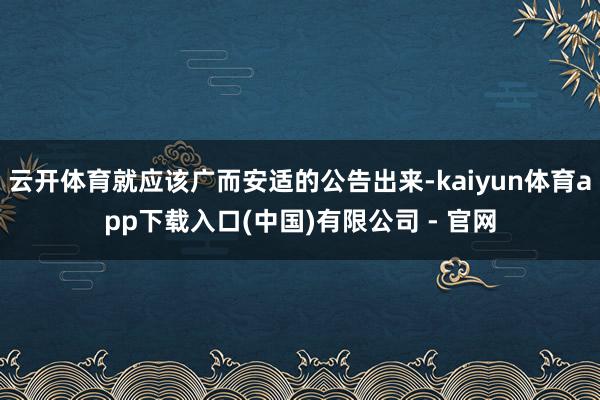 云开体育就应该广而安适的公告出来-kaiyun体育app下载入口(中国)有限公司 - 官网