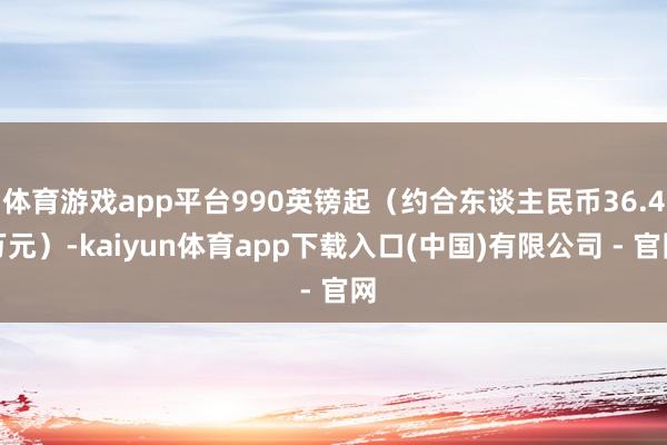 体育游戏app平台990英镑起(约合东谈主民币36.4万元)-kaiyun体育app下载入口(中国)有限公司 - 官网