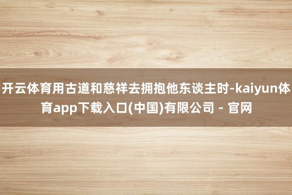 开云体育用古道和慈祥去拥抱他东谈主时-kaiyun体育app下载入口(中国)有限公司 - 官网