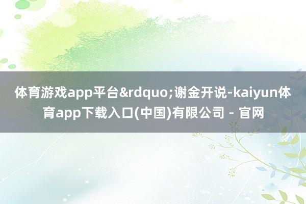体育游戏app平台&rdquo;谢金开说-kaiyun体育app下载入口(中国)有限公司 - 官网