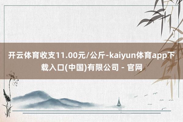 开云体育收支11.00元/公斤-kaiyun体育app下载入口(中国)有限公司 - 官网