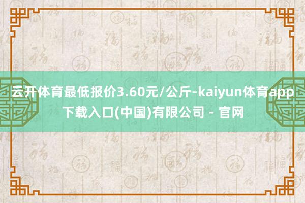 云开体育最低报价3.60元/公斤-kaiyun体育app下载入口(中国)有限公司 - 官网