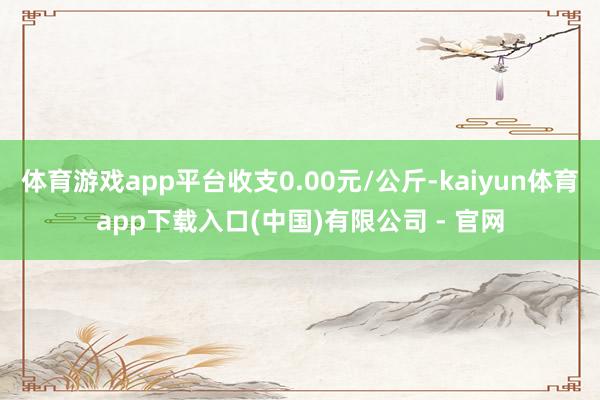 体育游戏app平台收支0.00元/公斤-kaiyun体育app下载入口(中国)有限公司 - 官网