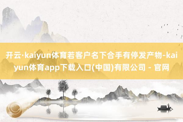 开云·kaiyun体育若客户名下合手有停发产物-kaiyun体育app下载入口(中国)有限公司 - 官网