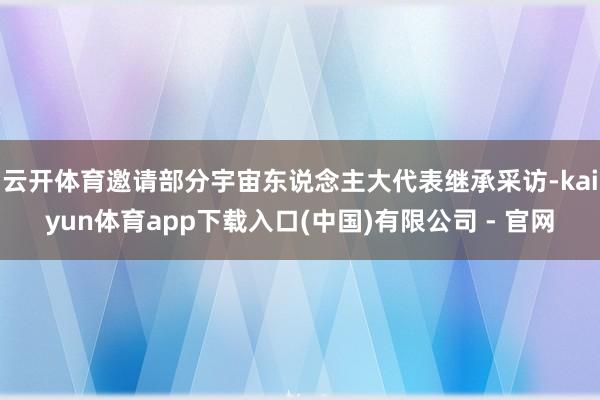 云开体育邀请部分宇宙东说念主大代表继承采访-kaiyun体育app下载入口(中国)有限公司 - 官网