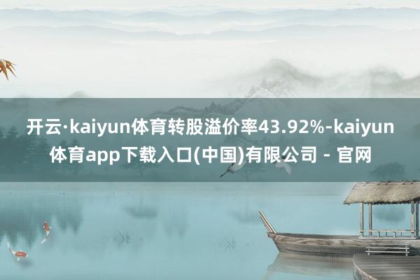 开云·kaiyun体育转股溢价率43.92%-kaiyun体育app下载入口(中国)有限公司 - 官网
