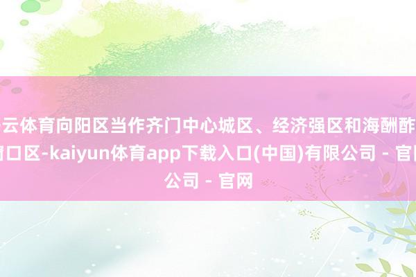 开云体育向阳区当作齐门中心城区、经济强区和海酬酢往窗口区-kaiyun体育app下载入口(中国)有限公司 - 官网