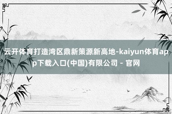 云开体育打造湾区鼎新策源新高地-kaiyun体育app下载入口(中国)有限公司 - 官网
